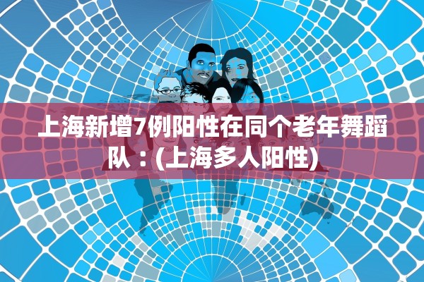 上海新增7例阳性在同个老年舞蹈队︰(上海多人阳性) 上海新增7例阳性在同个老年舞蹈队︰(上海多人阳性)
