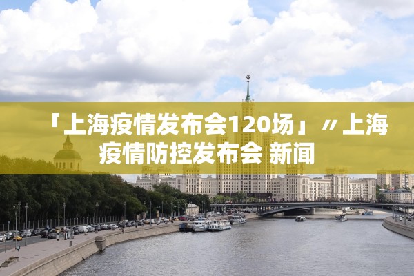「上海疫情发布会120场」〃上海疫情防控发布会 新闻