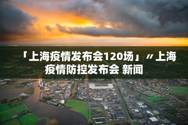 「上海疫情发布会120场」〃上海疫情防控发布会 新闻
