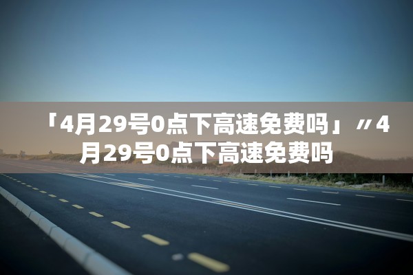 「4月29号0点下高速免费吗」〃4月29号0点下高速免费吗