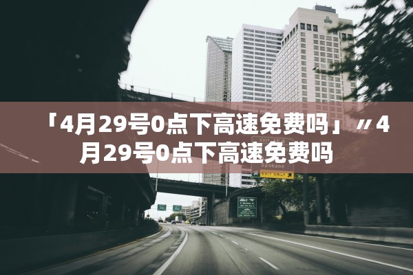 「4月29号0点下高速免费吗」〃4月29号0点下高速免费吗