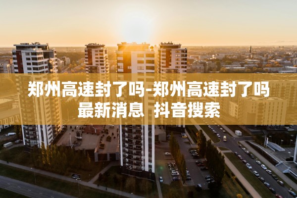 郑州高速封了吗-郑州高速封了吗最新消息  抖音搜索