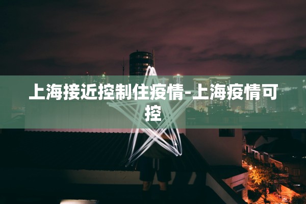 上海接近控制住疫情-上海疫情可控 上海接近控制住疫情-上海疫情可控