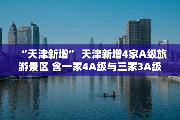 “天津新增” 天津新增4家A级旅游景区 含一家4A级与三家3A级景区？