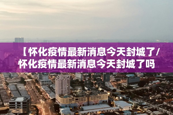 【怀化疫情最新消息今天封城了/怀化疫情最新消息今天封城了吗】 【怀化疫情最新消息今天封城了/怀化疫情最新消息今天封城了吗】