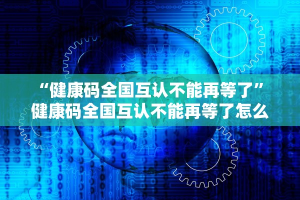 “健康码全国互认不能再等了” 健康码全国互认不能再等了怎么办？