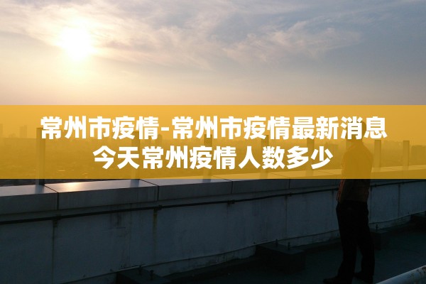 常州市疫情-常州市疫情最新消息今天常州疫情人数多少