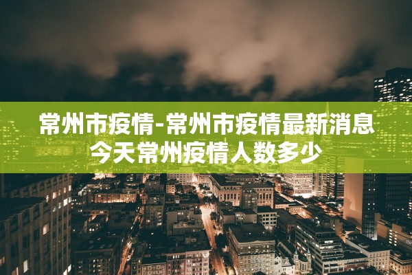 常州市疫情-常州市疫情最新消息今天常州疫情人数多少