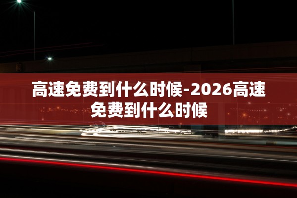 高速免费到什么时候-2026高速免费到什么时候 高速免费到什么时候-2026高速免费到什么时候