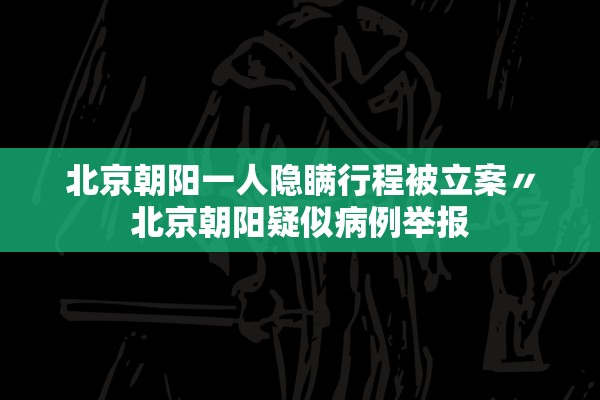 北京朝阳一人隐瞒行程被立案〃北京朝阳疑似病例举报