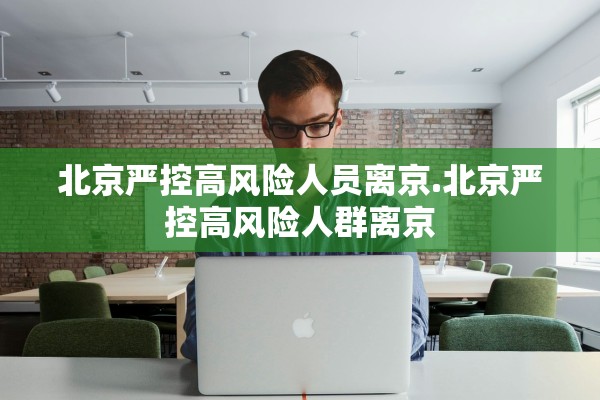 北京严控高风险人员离京.北京严控高风险人群离京 北京严控高风险人员离京.北京严控高风险人群离京