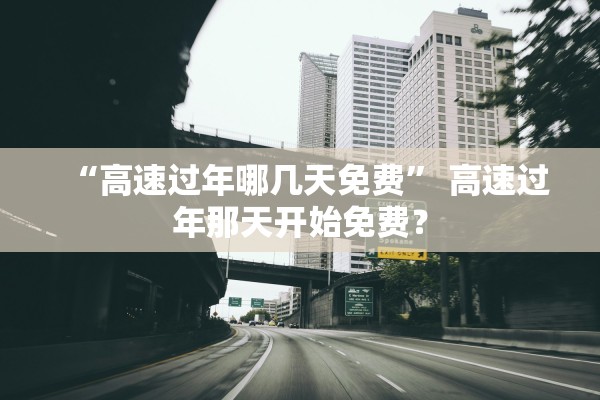 “高速过年哪几天免费” 高速过年那天开始免费？