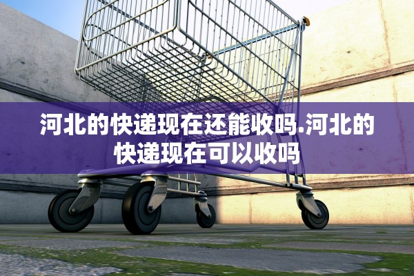 河北的快递现在还能收吗.河北的快递现在可以收吗