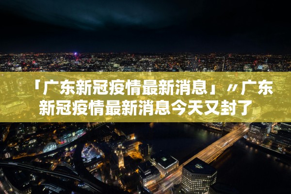 「广东新冠疫情最新消息」〃广东新冠疫情最新消息今天又封了