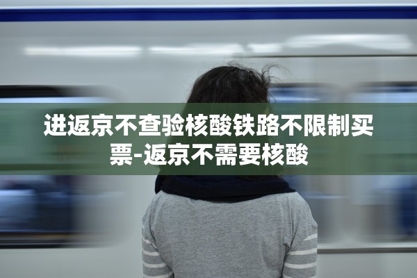 进返京不查验核酸铁路不限制买票-返京不需要核酸