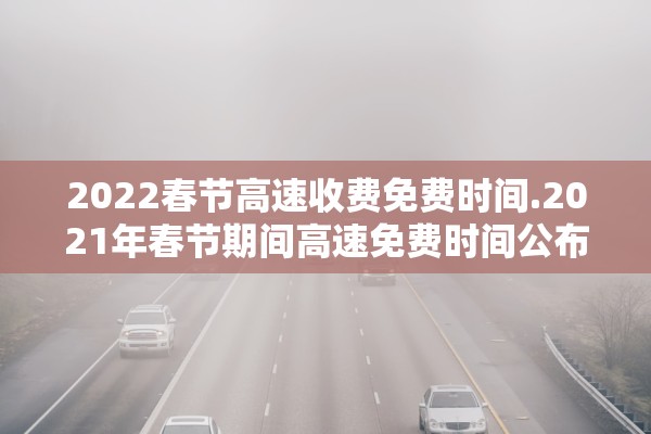 2022春节高速收费免费时间.2021年春节期间高速免费时间公布