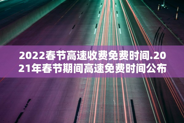 2022春节高速收费免费时间.2021年春节期间高速免费时间公布