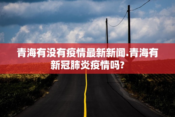青海有没有疫情最新新闻.青海有新冠肺炎疫情吗?