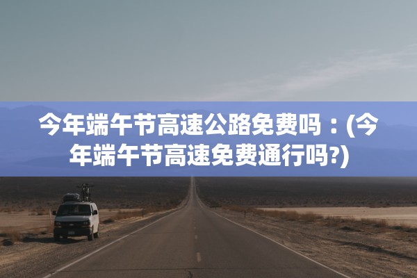 今年端午节高速公路免费吗︰(今年端午节高速免费通行吗?)