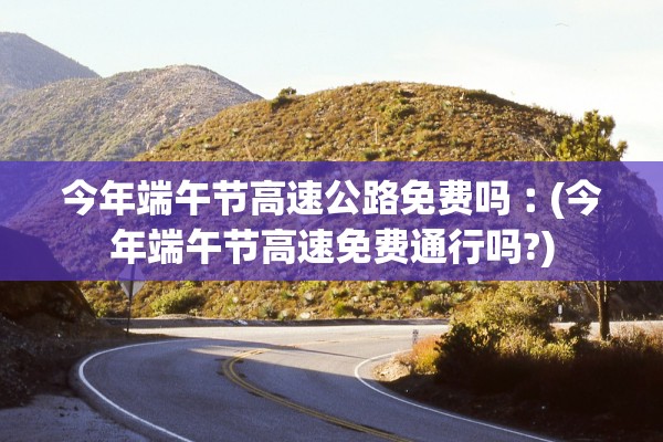 今年端午节高速公路免费吗︰(今年端午节高速免费通行吗?)