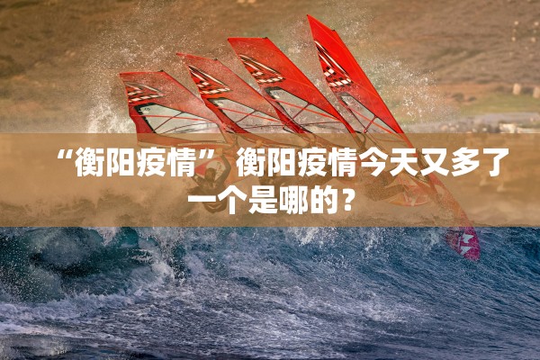 “衡阳疫情	” 衡阳疫情今天又多了一个是哪的？