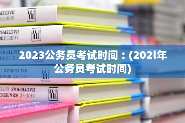 2023公务员考试时间︰(202l年公务员考试时间)
