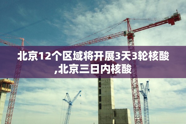 北京12个区域将开展3天3轮核酸,北京三日内核酸