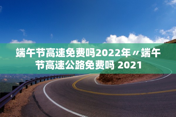 端午节高速免费吗2022年〃端午节高速公路免费吗 2021 端午节高速免费吗2022年〃端午节高速公路免费吗 2021