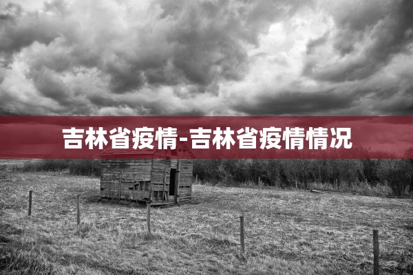 吉林省疫情-吉林省疫情情况 吉林省疫情-吉林省疫情情况