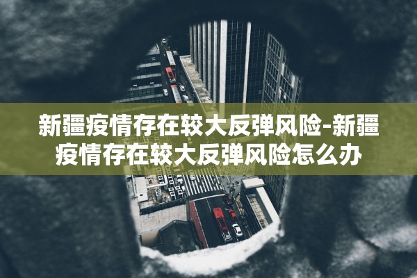 新疆疫情存在较大反弹风险-新疆疫情存在较大反弹风险怎么办