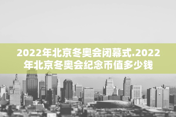 2022年北京冬奥会闭幕式.2022年北京冬奥会纪念币值多少钱 2022年北京冬奥会闭幕式.2022年北京冬奥会纪念币值多少钱