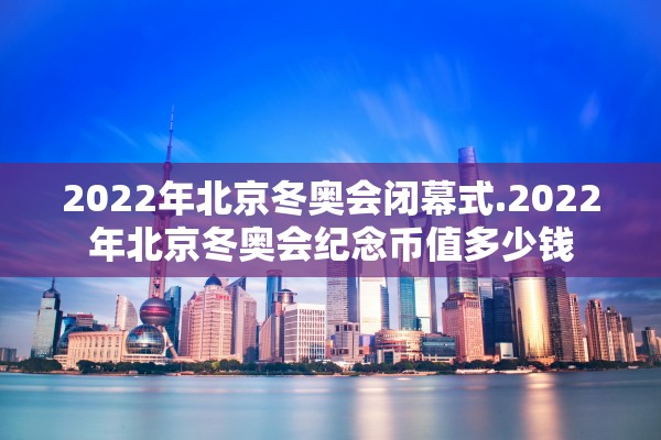 2022年北京冬奥会闭幕式.2022年北京冬奥会纪念币值多少钱 2022年北京冬奥会闭幕式.2022年北京冬奥会纪念币值多少钱