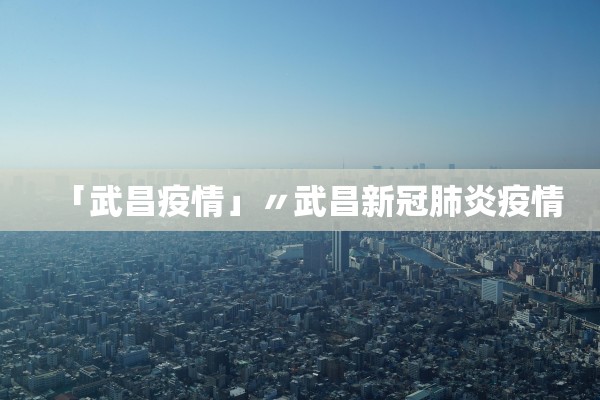 「武昌疫情」〃武昌新冠肺炎疫情 「武昌疫情」〃武昌新冠肺炎疫情
