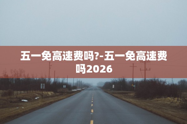 五一免高速费吗?-五一免高速费吗2026