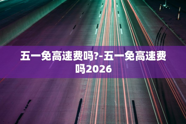 五一免高速费吗?-五一免高速费吗2026