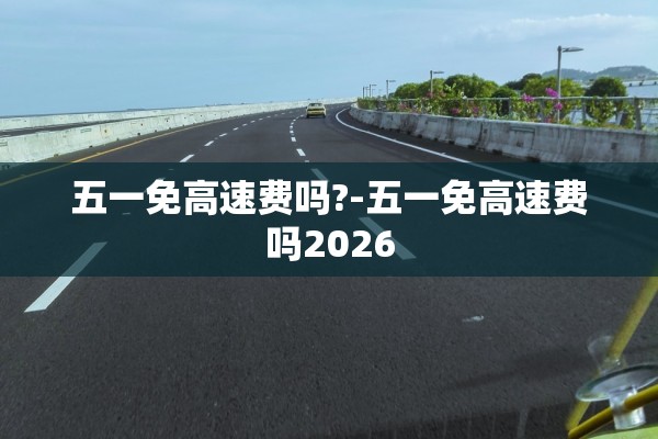 五一免高速费吗?-五一免高速费吗2026