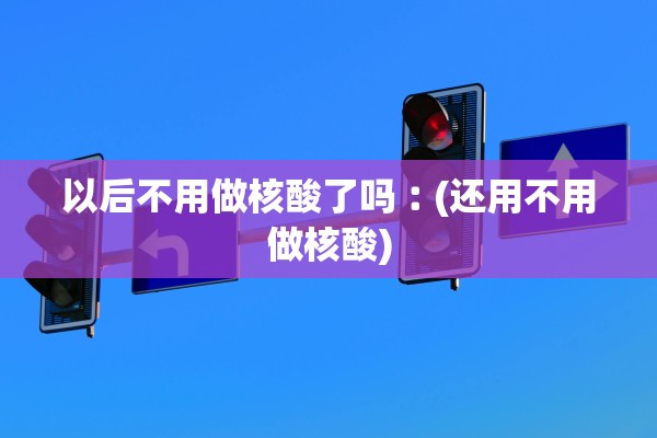 以后不用做核酸了吗︰(还用不用做核酸)