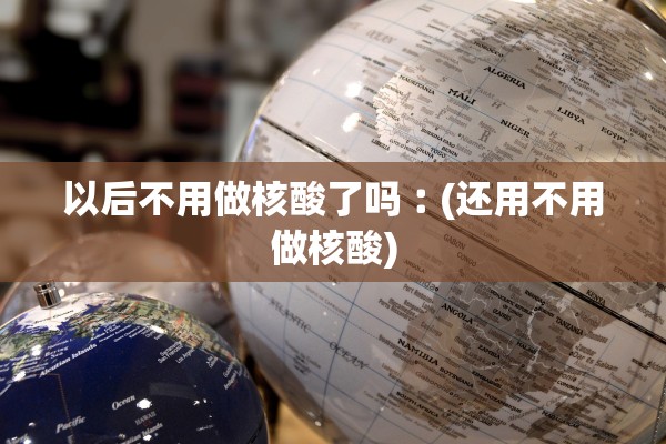 以后不用做核酸了吗︰(还用不用做核酸)