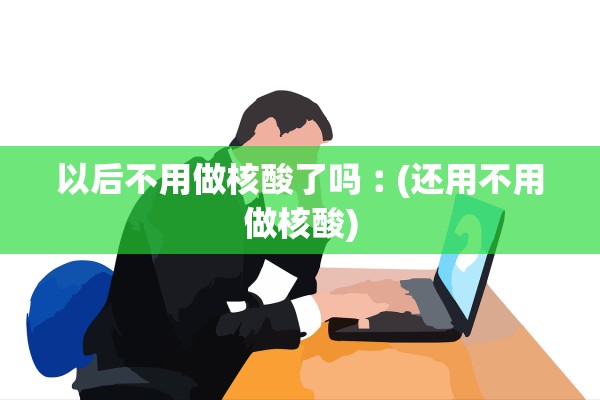 以后不用做核酸了吗︰(还用不用做核酸)