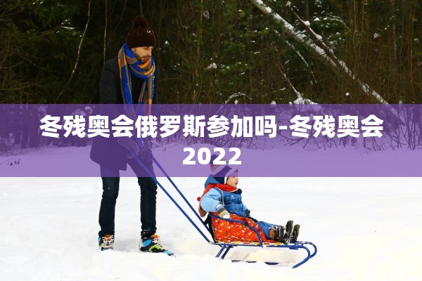 冬残奥会俄罗斯参加吗-冬残奥会2022 冬残奥会俄罗斯参加吗-冬残奥会2022