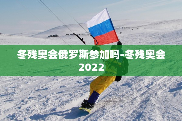 冬残奥会俄罗斯参加吗-冬残奥会2022 冬残奥会俄罗斯参加吗-冬残奥会2022