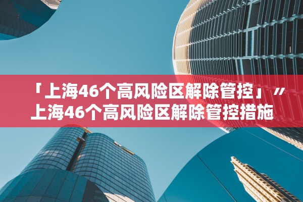 「上海46个高风险区解除管控」〃上海46个高风险区解除管控措施