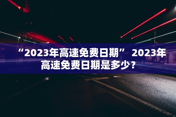 “2023年高速免费日期” 2023年高速免费日期是多少？