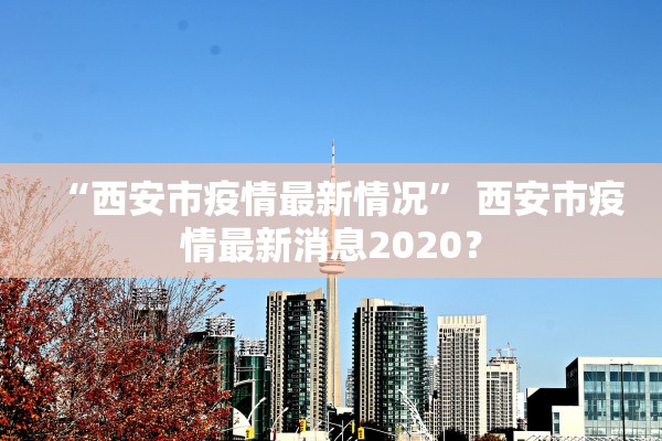 “西安市疫情最新情况	” 西安市疫情最新消息2020？