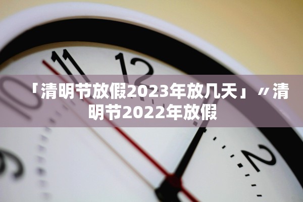 「清明节放假2023年放几天」〃清明节2022年放假
