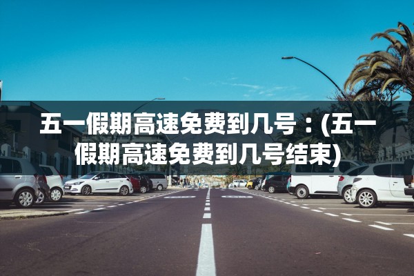 五一假期高速免费到几号︰(五一假期高速免费到几号结束)