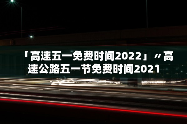 「高速五一免费时间2022」〃高速公路五一节免费时间2021