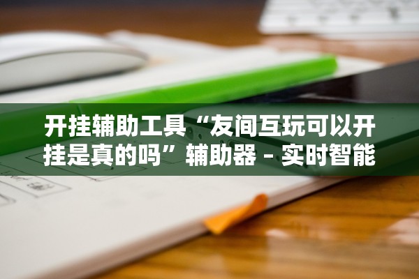 开挂辅助工具“友间互玩可以开挂是真的吗	”辅助器 – 实时智能回复