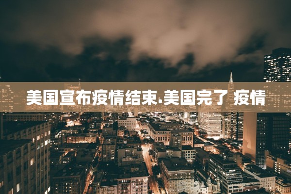 美国宣布疫情结束.美国完了 疫情 美国宣布疫情结束.美国完了 疫情