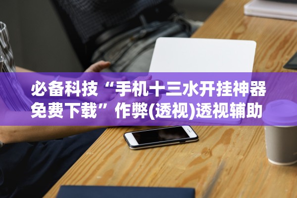 必备科技“手机十三水开挂神器免费下载	”作弊(透视)透视辅助 